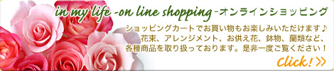 in my life -on line shopping -オンラインショッピング
ショッピングカートでお買い物もお楽しみいただけます♪花束、アレンジメント、お供え花、鉢物、蘭類など、各種商品を取り扱っております。是非一度ご覧ください！
Click!＞＞
